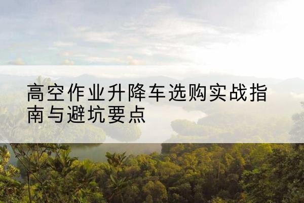 黄冈升降车怎么选-高空作业升降车选购实战指南与避坑要点