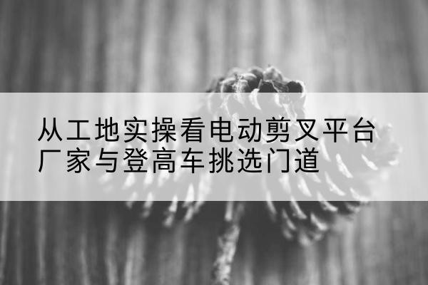 黄冈电动剪叉升降平台厂家-从工地实操看电动剪叉平台厂家与登高车挑选门道