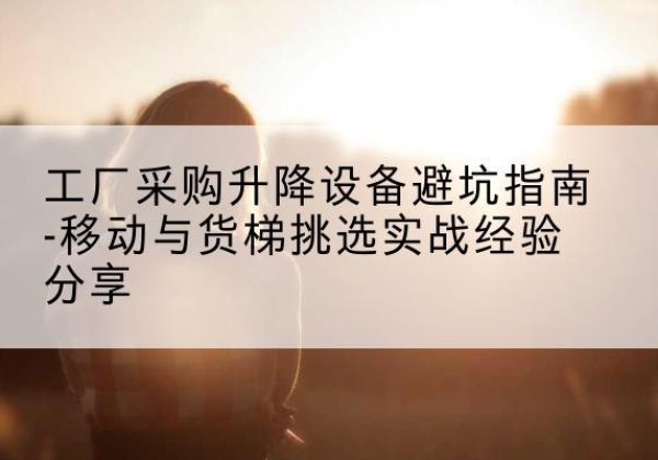 黄冈移动式升降机怎么选-工厂采购升降设备避坑指南-移动与货梯挑选实战经验分享