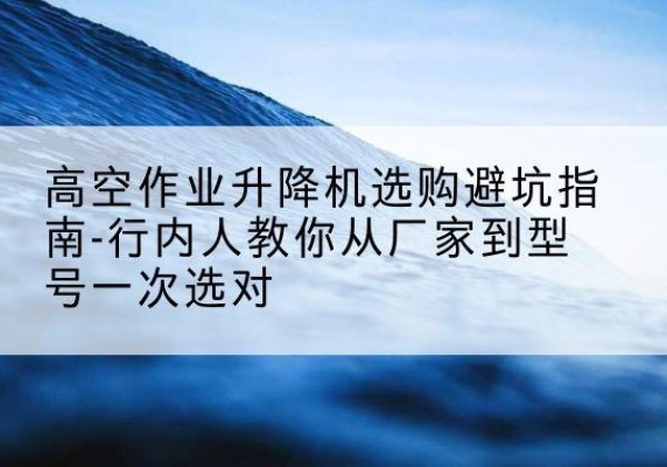 黄冈升降平台厂家-高空作业升降机选购避坑指南-行内人教你从厂家到型号一次选对