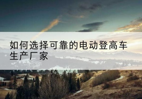 黄冈电动登高车厂家-如何选择可靠的电动登高车生产厂家