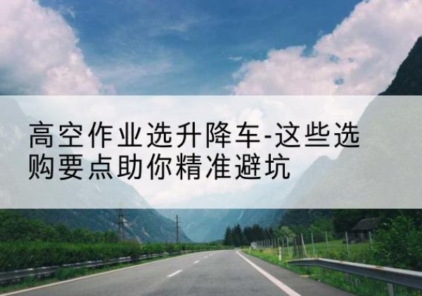 黄冈升降车厂家-高空作业选升降车-这些选购要点助你*避坑