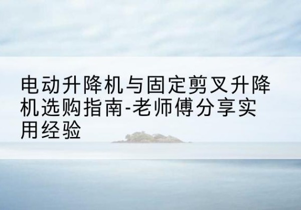 黄冈电动升降机怎么选-电动升降机与固定剪叉升降机选购指南-老师傅分享实用经验