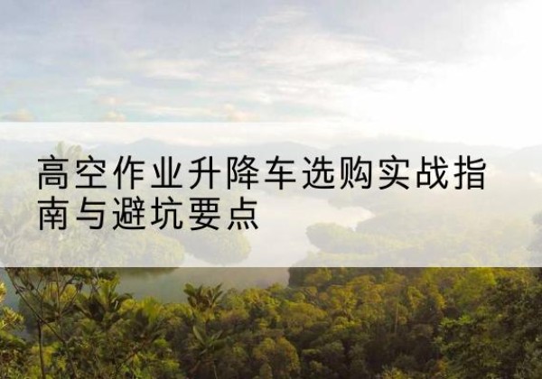 黄冈升降车怎么选-高空作业升降车选购实战指南与避坑要点