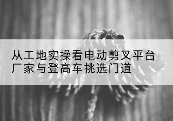 黄冈电动剪叉升降平台厂家-从工地实操看电动剪叉平台厂家与登高车挑选门道
