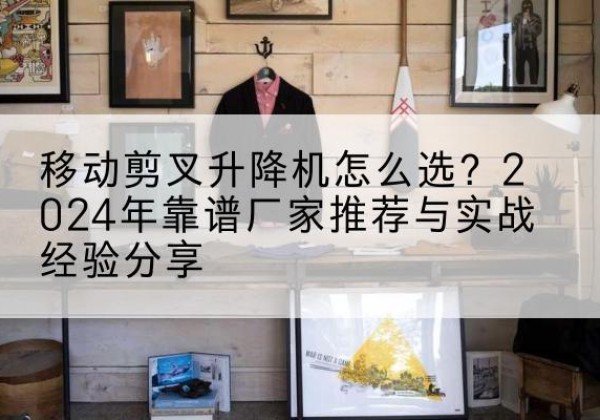黄冈升降平台厂家推荐-移动剪叉升降机怎么选？2024年靠谱厂家推荐与实战经验分享