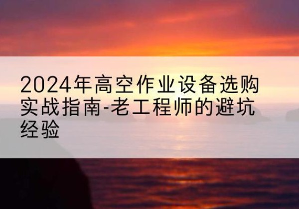 黄冈高空作业升降机厂家推荐-2024年高空作业设备选购实战指南-老工程师的避坑经验